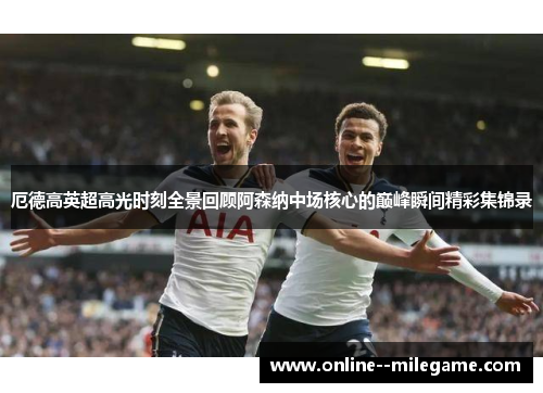 厄德高英超高光时刻全景回顾阿森纳中场核心的巅峰瞬间精彩集锦录