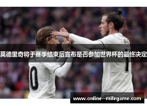 莫德里奇将于赛季结束后宣布是否参加世界杯的最终决定