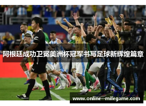 阿根廷成功卫冕美洲杯冠军书写足球新辉煌篇章