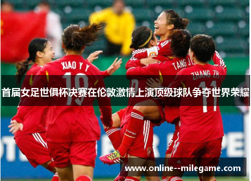 首届女足世俱杯决赛在伦敦激情上演顶级球队争夺世界荣耀